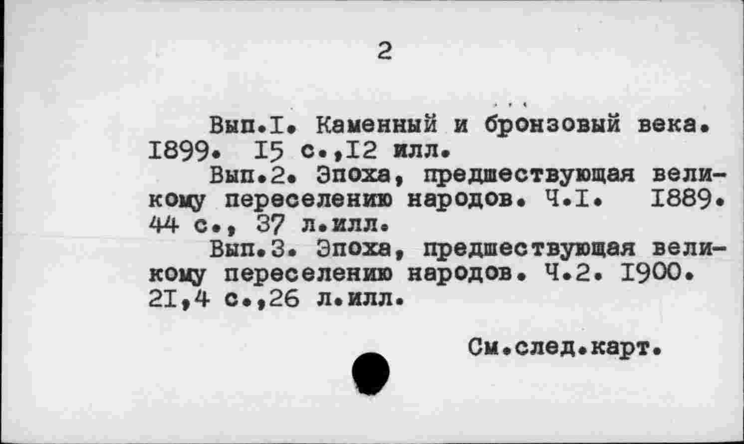 ﻿2
Вып.1. Каменный и бронзовый века. 1899. 15 с.,12 илл.
Вып.2. Эпоха, предшествующая вели кому переселению народов. Ч.І. 1889 44 с., 37 л.илл.
Вып.З. Эпоха, предшествующая вели кому переселению народов. 4.2. 1900. 21,4 с.,26 л.илл.
Ä	См.след.карт.